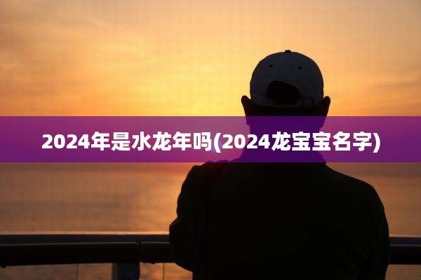 2024年是水龙年吗(2024龙宝宝名字)