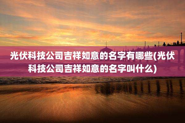 光伏科技公司吉祥如意的名字有哪些(光伏科技公司吉祥如意的名字叫什么)