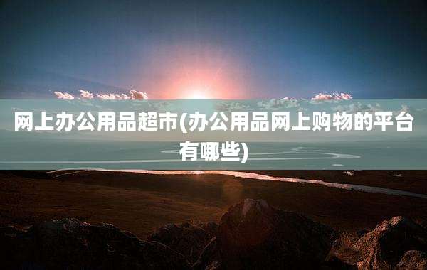 网上办公用品超市(办公用品网上购物的平台有哪些)