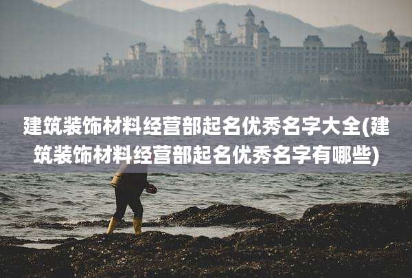 建筑装饰材料经营部起名优秀名字大全(建筑装饰材料经营部起名优秀名字有哪些)
