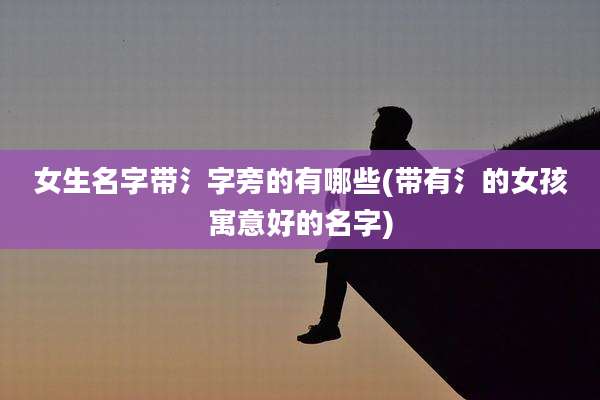 女生名字带氵字旁的有哪些(带有氵的女孩寓意好的名字)