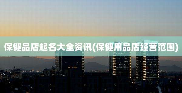 保健品店起名大全资讯(保健用品店经营范围)