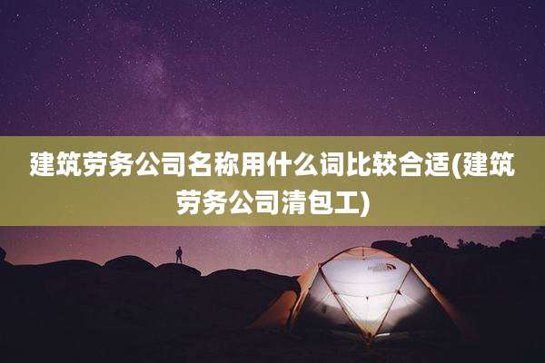 建筑劳务公司名称用什么词比较合适(建筑劳务公司清包工)