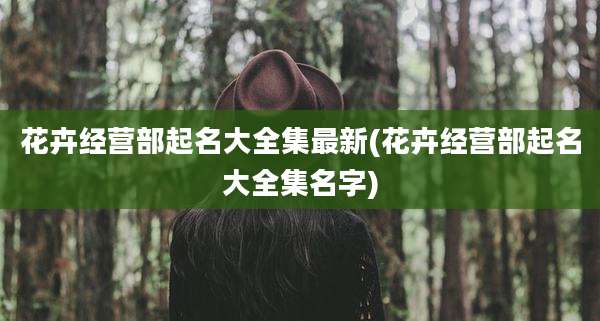 花卉经营部起名大全集最新(花卉经营部起名大全集名字)