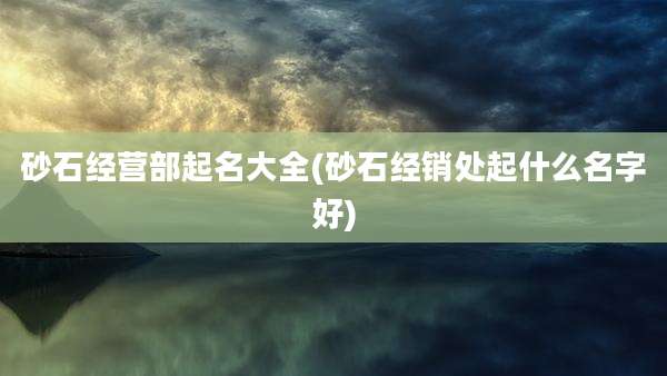 砂石经营部起名大全(砂石经销处起什么名字好)