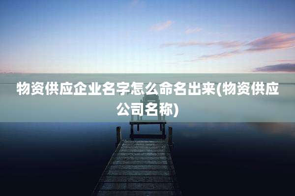 物资供应企业名字怎么命名出来(物资供应公司名称)