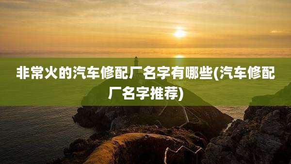 非常火的汽车修配厂名字有哪些(汽车修配厂名字推荐)