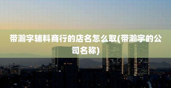 带瀚字辅料商行的店名怎么取(带瀚字的公司名称)