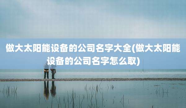 做大太阳能设备的公司名字大全(做大太阳能设备的公司名字怎么取)