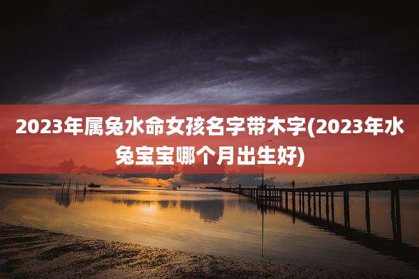 2023年属兔水命女孩名字带木字(2023年水兔宝宝哪个月出生好)