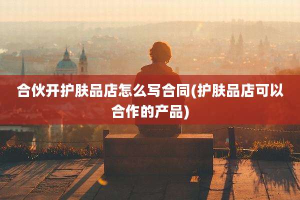 合伙开护肤品店怎么写合同(护肤品店可以合作的产品)