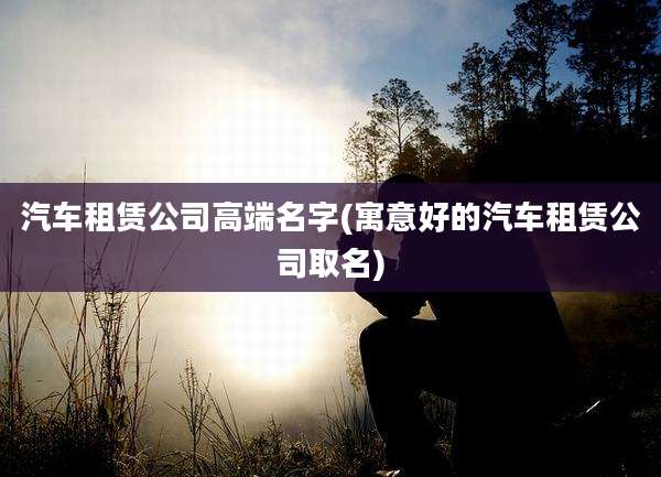 汽车租赁公司高端名字(寓意好的汽车租赁公司取名)