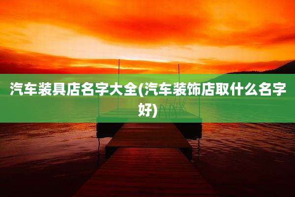 汽车装具店名字大全(汽车装饰店取什么名字好)
