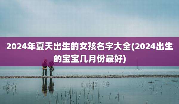 2024年夏天出生的女孩名字大全(2024出生的宝宝几月份最好)
