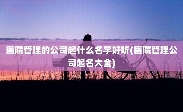 医院管理的公司起什么名字好听(医院管理公司起名大全)