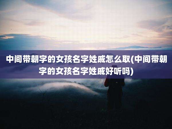 中间带朝字的女孩名字姓戚怎么取(中间带朝字的女孩名字姓戚好听吗)