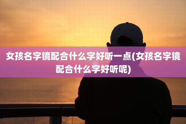 女孩名字镜配合什么字好听一点(女孩名字镜配合什么字好听呢)