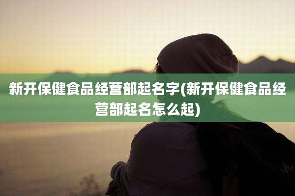 新开保健食品经营部起名字(新开保健食品经营部起名怎么起)