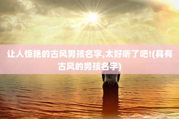 让人惊艳的古风男孩名字,太好听了吧!(具有古风的男孩名字)