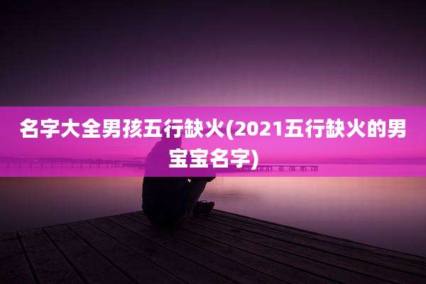 名字大全男孩五行缺火(2021五行缺火的男宝宝名字)