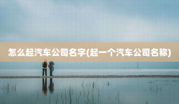 怎么起汽车公司名字(起一个汽车公司名称)