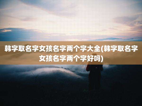 韩字取名字女孩名字两个字大全(韩字取名字女孩名字两个字好吗)