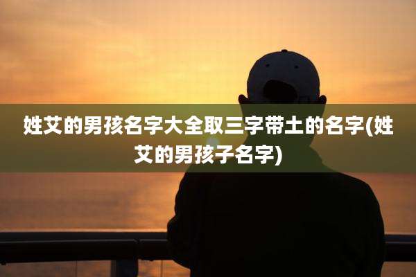 姓艾的男孩名字大全取三字带土的名字(姓艾的男孩子名字)