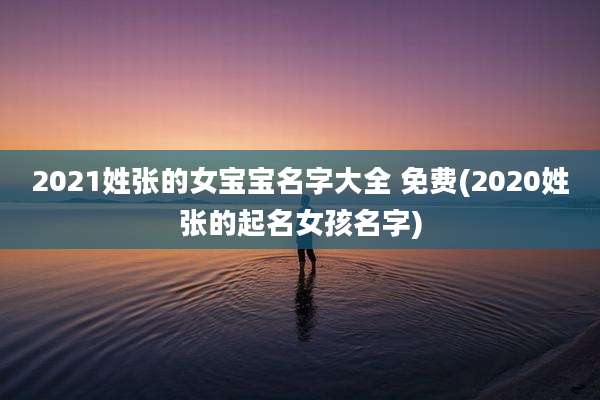 2021姓张的女宝宝名字大全 免费(2020姓张的起名女孩名字)