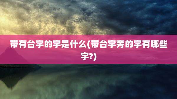 带有台字的字是什么(带台字旁的字有哪些字?)