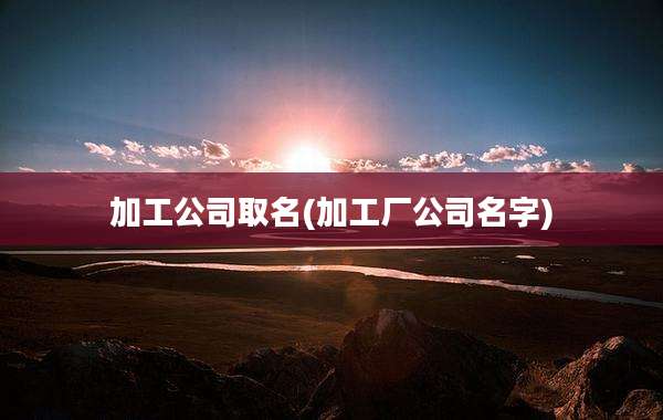 加工公司取名(加工厂公司名字)