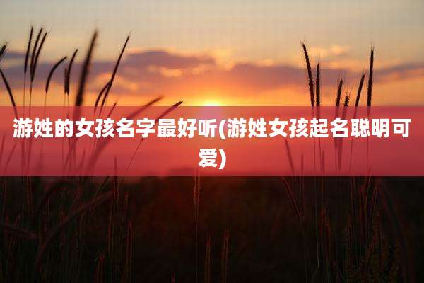游姓的女孩名字最好听(游姓女孩起名聪明可爱)