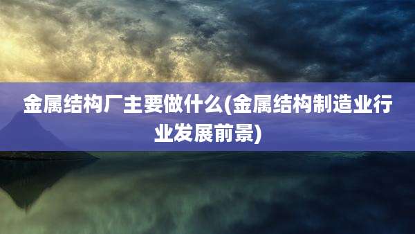 金属结构厂主要做什么(金属结构制造业行业发展前景)