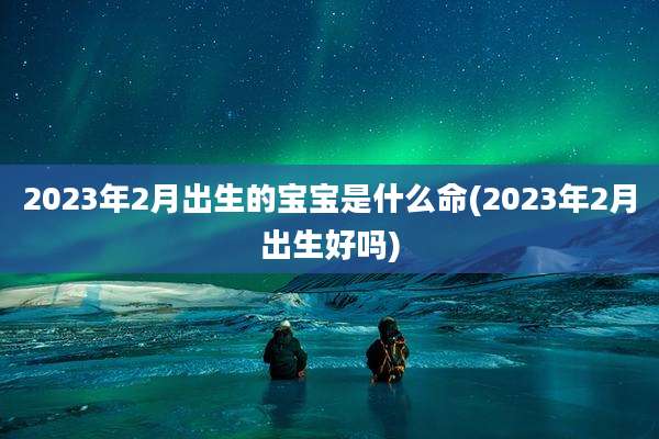 2023年2月出生的宝宝是什么命(2023年2月出生好吗)