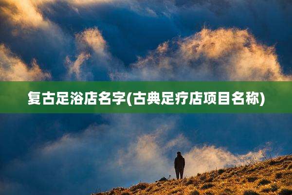 复古足浴店名字(古典足疗店项目名称)