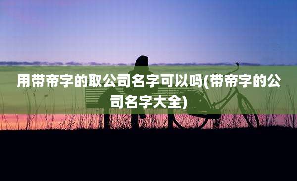 用带帝字的取公司名字可以吗(带帝字的公司名字大全)