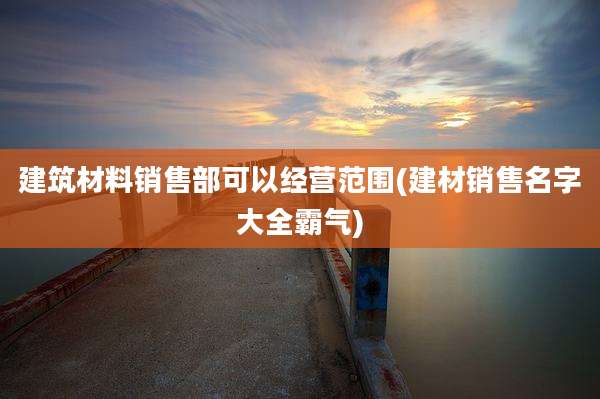 建筑材料销售部可以经营范围(建材销售名字大全霸气)