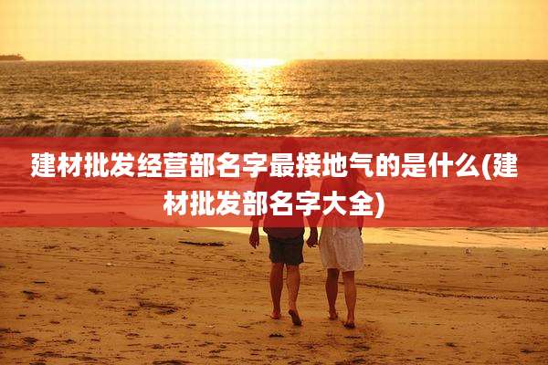 建材批发经营部名字最接地气的是什么(建材批发部名字大全)