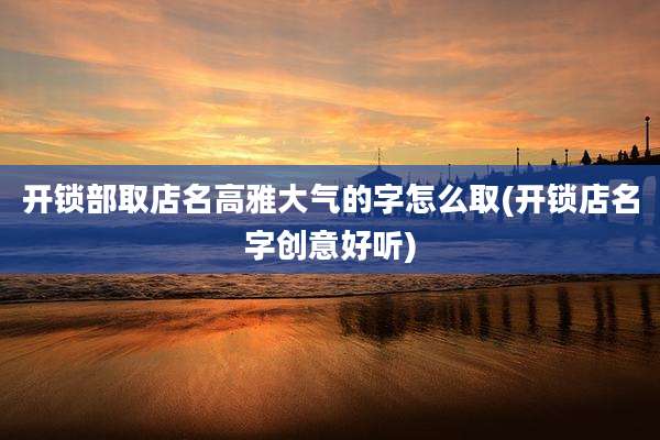 开锁部取店名高雅大气的字怎么取(开锁店名字创意好听)