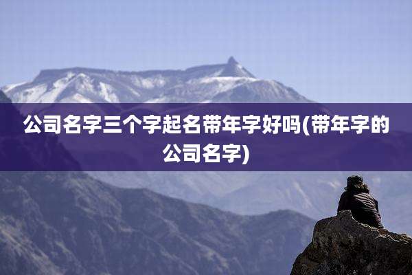 公司名字三个字起名带年字好吗(带年字的公司名字)