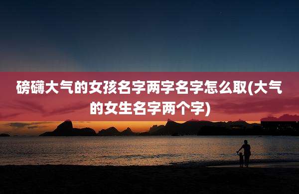 磅礴大气的女孩名字两字名字怎么取(大气的女生名字两个字)