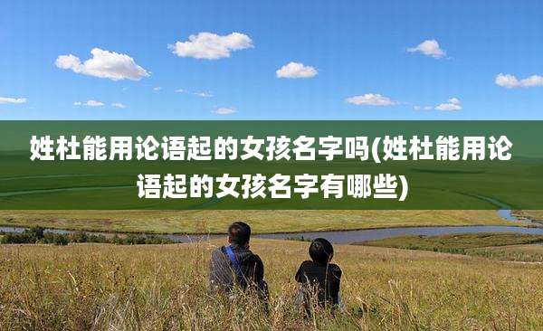 姓杜能用论语起的女孩名字吗(姓杜能用论语起的女孩名字有哪些)