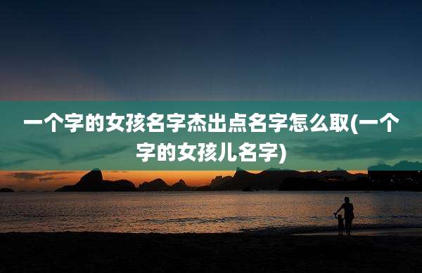 一个字的女孩名字杰出点名字怎么取(一个字的女孩儿名字)