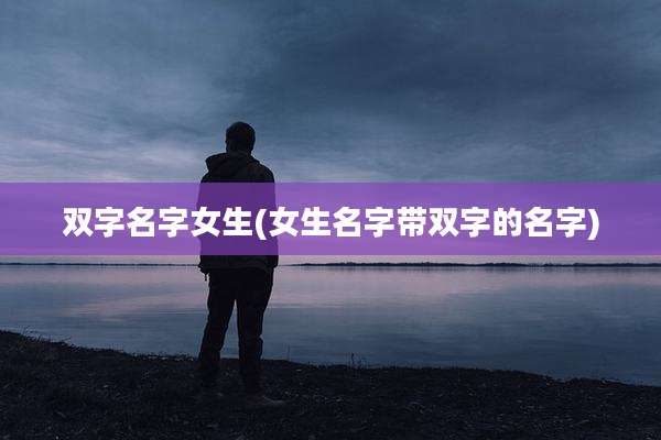 双字名字女生(女生名字带双字的名字)