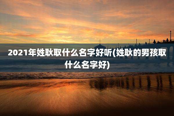 2021年姓耿取什么名字好听(姓耿的男孩取什么名字好)