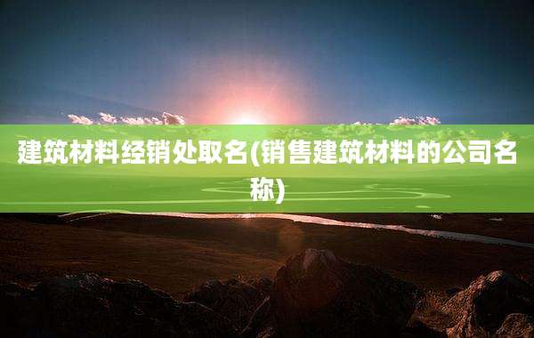 建筑材料经销处取名(销售建筑材料的公司名称)