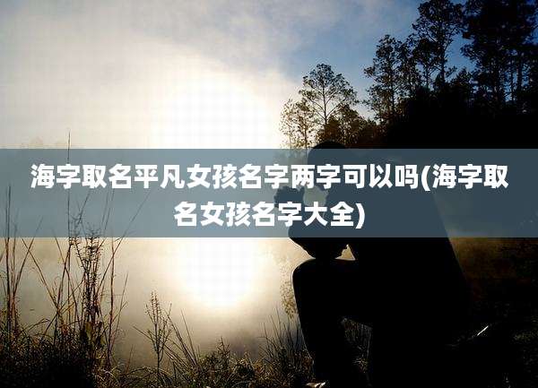 海字取名平凡女孩名字两字可以吗(海字取名女孩名字大全)