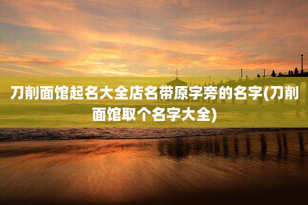 刀削面馆起名大全店名带原字旁的名字(刀削面馆取个名字大全)