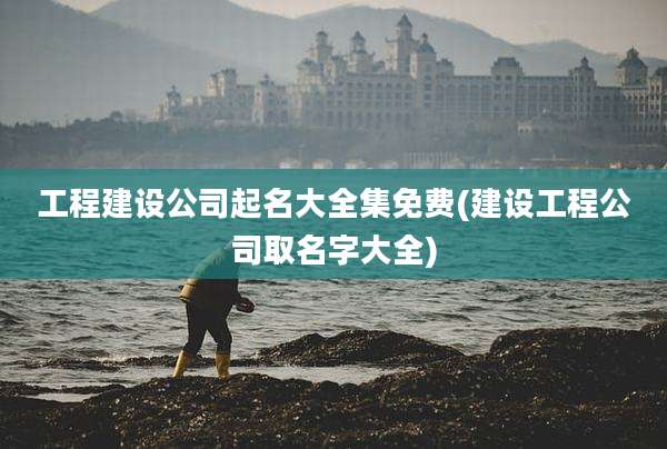 工程建设公司起名大全集免费(建设工程公司取名字大全)