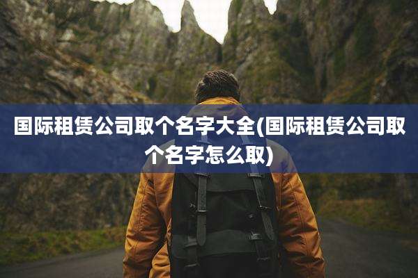 国际租赁公司取个名字大全(国际租赁公司取个名字怎么取)