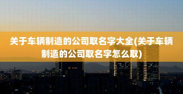 关于车辆制造的公司取名字大全(关于车辆制造的公司取名字怎么取)